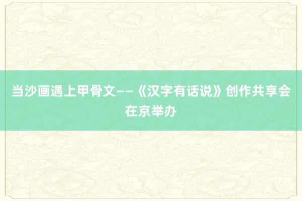 当沙画遇上甲骨文——《汉字有话说》创作共享会在京举办